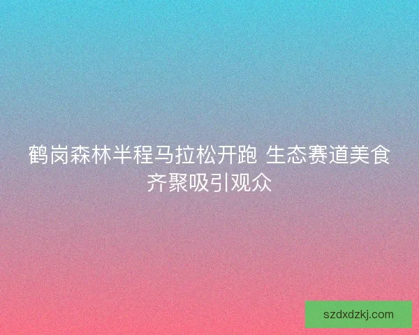 鹤岗森林半程马拉松开跑 生态赛道美食齐聚吸引观众