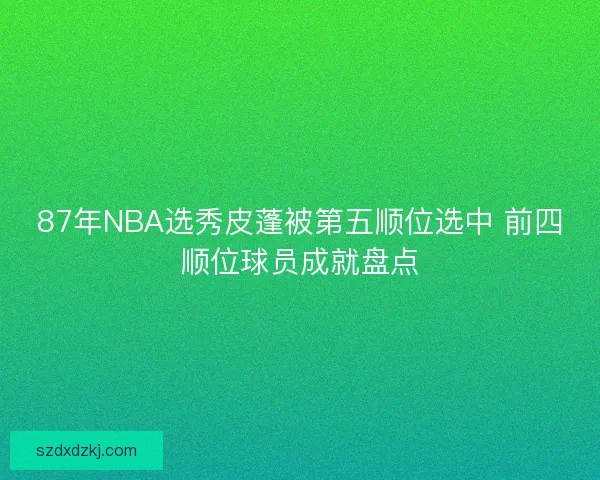 87年NBA选秀皮蓬被第五顺位选中 前四顺位球员成就盘点