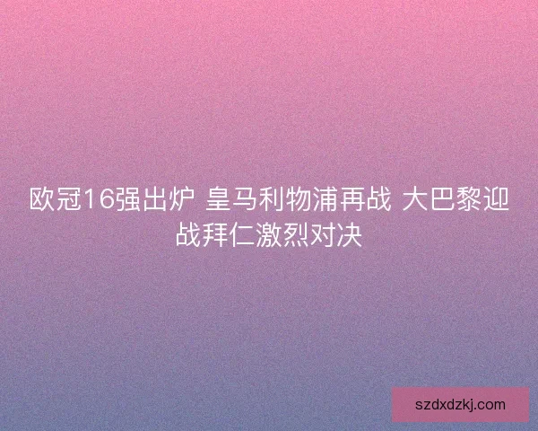 欧冠16强出炉 皇马利物浦再战 大巴黎迎战拜仁激烈对决
