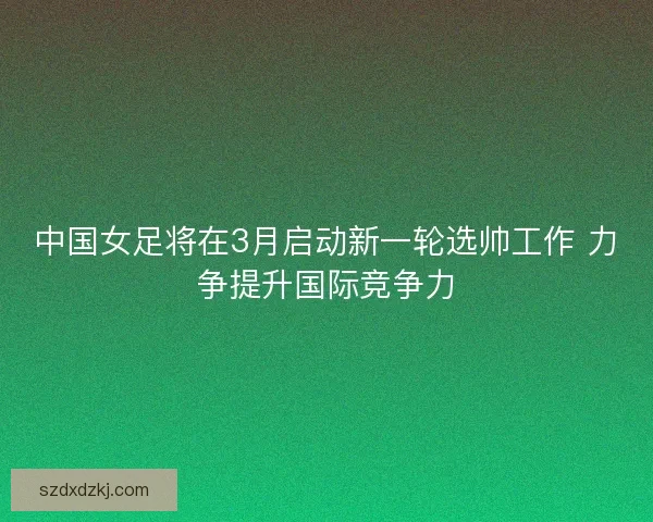 中国女足将在3月启动新一轮选帅工作 力争提升国际竞争力