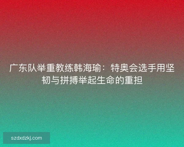 广东队举重教练韩海瑜：特奥会选手用坚韧与拼搏举起生命的重担